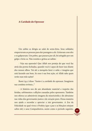 A Caridade do Opressor




    Um sultão se dirigia ao salat de sexta-feira. Seus soldados
empurravam as pessoas para dar passagem a ele. Gritavam com eles
e os golpeavam. Um pobre, que passava por ali, foi atingido por um
golpe e feriu-se. Não resistiu e gritou ao sultão:

    - Veja sua opressão! Que Allah nos proteja do que você faz
atrás das portas fechadas, quando você é capaz de fazer isso diante
dos nossos olhos. Vai até a mesquita fazer o salat, e imagina que
está fazendo um bem. Se essa é sua boa ação, só Allah sabe quais
serão suas más ações!

    Rumi (q.s.) disse: “Assim é a caridade do opressor. Imaginem
sua conduta errônea...”

    - A história nos dá um abundante material a respeito das
feridas, sofrimentos e aflições causadas pelos opressores. Também
nos oferece as admiráveis imagens da misericórdia e do altruísmo
nas vidas dos governantes justos e de coração puro. Dessa maneira
nos ajuda a recordar e apreciar a tais governantes. A Era da
Felicidade na qual viveu o Profeta (que a paz e as bênçãos estejam
sobre ele) e seus Companheiros, assim como o período seguinte,
                                                                      
                                                                      167
 