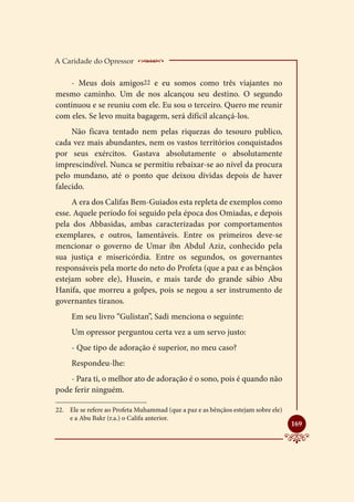 A Caridade do Opressor        ____________________
    - Meus dois amigos22 e eu somos como três viajantes no
mesmo caminho. Um de nos alcançou seu destino. O segundo
continuou e se reuniu com ele. Eu sou o terceiro. Quero me reunir
com eles. Se levo muita bagagem, será difícil alcançá-los.
     Não ficava tentado nem pelas riquezas do tesouro publico,
cada vez mais abundantes, nem os vastos territórios conquistados
por seus exércitos. Gastava absolutamente o absolutamente
imprescindível. Nunca se permitiu rebaixar-se ao nível da procura
pelo mundano, até o ponto que deixou dividas depois de haver
falecido.
     A era dos Califas Bem-Guiados esta repleta de exemplos como
esse. Aquele período foi seguido pela época dos Omiadas, e depois
pela dos Abbasidas, ambas caracterizadas por comportamentos
exemplares, e outros, lamentáveis. Entre os primeiros deve-se
mencionar o governo de Umar ibn Abdul Aziz, conhecido pela
sua justiça e misericórdia. Entre os segundos, os governantes
responsáveis pela morte do neto do Profeta (que a paz e as bênçãos
estejam sobre ele), Husein, e mais tarde do grande sábio Abu
Hanifa, que morreu a golpes, pois se negou a ser instrumento de
governantes tiranos.
     Em seu livro “Gulistan”, Sadi menciona o seguinte:
     Um opressor perguntou certa vez a um servo justo:
     - Que tipo de adoração é superior, no meu caso?
     Respondeu-lhe:
    - Para ti, o melhor ato de adoração é o sono, pois é quando não
pode ferir ninguém.

22.	 Ele se refere ao Profeta Muhammad (que a paz e as bênçãos estejam sobre ele)
     e a Abu Bakr (r.a.) o Califa anterior.
                                                                                    
                                                                                    169
 