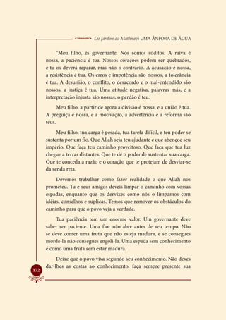  Do Jardim do Mathnavi Uma Ânfora de Água
           “Meu filho, és governante. Nós somos súditos. A raiva é
      nossa, a paciência é tua. Nossos corações podem ser quebrados,
      e tu os deverá reparar, mas não o contrario. A acusação é nossa,
      a resistência é tua. Os erros e impotência são nossos, a tolerância
      é tua. A desunião, o conflito, o desacordo e o mal-entendido são
      nossos, a justiça é tua. Uma atitude negativa, palavras más, e a
      interpretação injusta são nossas, o perdão é teu.
            Meu filho, a partir de agora a divisão é nossa, e a união é tua.
      A preguiça é nossa, e a motivação, a advertência e a reforma são
      teus.
           Meu filho, tua carga é pesada, tua tarefa difícil, e teu poder se
      sustenta por um fio. Que Allah seja teu ajudante e que abençoe seu
      império. Que faça teu caminho proveitoso. Que faça que tua luz
      chegue a terras distantes. Que te dê o poder de sustentar sua carga.
      Que te conceda a razão e o coração que te protejam de desviar-se
      da senda reta.
           Devemos trabalhar como fazer realidade o que Allah nos
      prometeu. Tu e seus amigos deveis limpar o caminho com vossas
      espadas, enquanto que os dervixes como nós o limpamos com
      idéias, conselhos e suplicas. Temos que remover os obstáculos do
      caminho para que o povo veja a verdade.
          Tua paciência tem um enorme valor. Um governante deve
      saber ser paciente. Uma flor não abre antes de seu tempo. Não
      se deve comer uma fruta que não esteja madura, e se consegues
      morde-la não consegues engoli-la. Uma espada sem conhecimento
      é como uma fruta sem estar madura.
           Deixe que o povo viva segundo seu conhecimento. Não deves
      dar-lhes as costas ao conhecimento, faça sempre presente sua

172
 