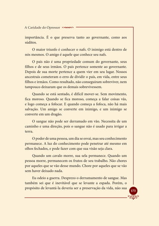 A Caridade do Opressor    ____________________
importância. É o que preserva tanto ao governante, como aos
súditos.
    O maior triunfo é conhecer o nafs. O inimigo está dentro de
nós mesmos. O amigo é aquele que conhece seu nafs.
     O país não é uma propriedade comum do governante, seus
filhos e de seus irmãos. O país pertence somente ao governante.
Depois de sua morte pertence a quem vier em seu lugar. Nossos
ancestrais cometeram o erro de dividir o país, em vida, entre seus
filhos e irmãos. Como resultado, não conseguiram sobreviver, nem
tampouco deixaram que os demais sobrevivessem.
     Quando se está sentado, é difícil mover-se. Sem movimento,
fica moroso. Quando se fica moroso, começa a falar coisas vãs,
e logo começa a fofocar. E quando começa a fofoca, não há mais
salvação. Um amigo se converte em inimigo, e um inimigo se
converte em um dragão.
     O sangue não pode ser derramado em vão. Necessita de um
caminho e uma direção, pois o sangue não é usado para irrigar a
terra.
    O poder de uma pessoa, um dia se esvai, mas seu conhecimento
permanece. A luz do conhecimento pode penetrar até mesmo em
olhos fechados, e pode fazer com que sua visão seja clara.
     Quando um cavalo morre, sua sela permanece. Quando um
pessoa morre, permanecem os frutos de seu trabalho. Não chores
por aqueles que se vão desse mundo. Chore por aqueles que se vão
sem haver deixado nada.
    Eu odeio a guerra. Desprezo o derramamento de sangue. Mas
também sei que é inevitável que se levante a espada. Porém, o
propósito de levantá-la deveria ser a preservação da vida, não sua
                                                                     
                                                                     173
 