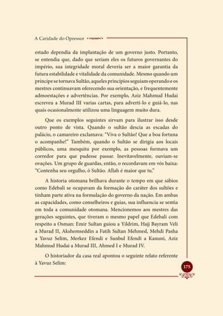 A Caridade do Opressor    ____________________
estado dependia da implantação de um governo justo. Portanto,
se entendia que, dado que seriam eles os futuros governantes do
império, sua integridade moral deveria ser a maior garantia da
futura estabilidade e vitalidade da comunidade. Mesmo quando um
príncipe se tornava Sultão, aqueles princípios seguiam operando e os
mestres continuavam oferecendo sua orientação, e frequentemente
admoestações e advertências. Por exemplo, Aziz Mahmud Hudai
escreveu a Murad III varias cartas, para adverti-lo e guiá-lo, nas
quais ocasionalmente utilizou uma linguagem muito dura.
     Que os exemplos seguintes sirvam para ilustrar isso desde
outro ponto de vista. Quando o sultão descia as escadas do
palácio, o camareiro exclamava: “Viva o Sultão! Que a boa fortuna
o acompanhe!” Também, quando o Sultão se dirigia aos locais
públicos, uma mesquita por exemplo, as pessoas formava um
corredor para que pudesse passar. Inevitavelmente, ouviam-se
ovações. Um grupo de guardas, então, o recordavam em vós baixa:
“Contenha seu orgulho, ó Sultão. Allah é maior que tu.”
     A historia otomana brilhava durante o tempo em que sábios
como Edebali se ocupavam da formação do caráter dos sultões e
tinham parte ativa na formulação do governo da nação. Em ambas
as capacidades, como conselheiros e guias, sua influencia se sentia
em toda a comunidade otomana. Mencionemos aos mestres das
gerações seguintes, que tiveram o mesmo papel que Edebali com
respeito a Osman: Emir Sultan guiou a Yildrim, Hajj Bayram Veli
a Murad II, Akshemseddin a Fatih Sultan Mehmed, Mehdi Pasha
a Yavuz Selim, Merkez Efendi e Sunbul Efendi a Kanuni, Aziz
Mahmud Hudai a Murad III, Ahmed I e Murad IV.
     O historiador da casa real apontou o seguinte relato referente
à Yavuz Selim:
                                                                       
                                                                       175
 