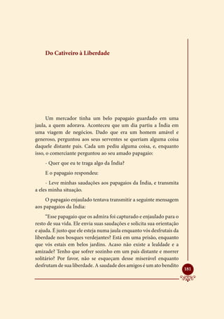 Do Cativeiro à Liberdade




      Um mercador tinha um belo papagaio guardado em uma
jaula, a quem adorava. Aconteceu que um dia partiu a Índia em
uma viagem de negócios. Dado que era um homem amável e
generoso, perguntou aos seus serventes se queriam alguma coisa
daquele distante pais. Cada um pediu alguma coisa, e, enquanto
isso, o comerciante perguntou ao seu amado papagaio:
    - Quer que eu te traga algo da Índia?
    E o papagaio respondeu:
     - Leve minhas saudações aos papagaios da Índia, e transmita
a eles minha situação.
     O papagaio enjaulado tentava transmitir a seguinte mensagem
aos papagaios da Índia:
     “Esse papagaio que os admira foi capturado e enjaulado para o
resto de sua vida. Ele envia suas saudações e solicita sua orientação
e ajuda. É justo que ele esteja numa jaula enquanto vós desfrutais da
liberdade nos bosques verdejantes? Está em uma prisão, enquanto
que vós estais em belos jardins. Acaso não existe a lealdade e a
amizade? Tenho que sofrer sozinho em um país distante e morrer
solitário? Por favor, não se esqueçam desse miserável enquanto
desfrutam de sua liberdade. A saudade dos amigos é um ato bendito
                                                                        
                                                                        181
 