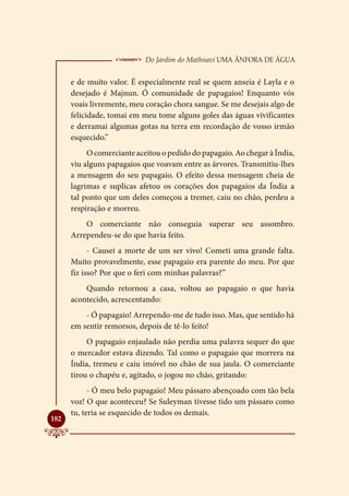  Do Jardim do Mathnavi Uma Ânfora de Água
      e de muito valor. É especialmente real se quem anseia é Layla e o
      desejado é Majnun. Ó comunidade de papagaios! Enquanto vós
      voais livremente, meu coração chora sangue. Se me desejais algo de
      felicidade, tomai em meu tome alguns goles das águas vivificantes
      e derramai algumas gotas na terra em recordação de vosso irmão
      esquecido.”
           O comerciante aceitou o pedido do papagaio. Ao chegar à Índia,
      viu alguns papagaios que voavam entre as árvores. Transmitiu-lhes
      a mensagem do seu papagaio. O efeito dessa mensagem cheia de
      lagrimas e suplicas afetou os corações dos papagaios da Índia a
      tal ponto que um deles começou a tremer, caiu no chão, perdeu a
      respiração e morreu.
          O comerciante não conseguia superar seu assombro.
      Arrependeu-se do que havia feito.
            - Causei a morte de um ser vivo! Cometi uma grande falta.
      Muito provavelmente, esse papagaio era parente do meu. Por que
      fiz isso? Por que o feri com minhas palavras?”
          Quando retornou a casa, voltou ao papagaio o que havia
      acontecido, acrescentando:
          - Ó papagaio! Arrependo-me de tudo isso. Mas, que sentido há
      em sentir remorsos, depois de tê-lo feito!
           O papagaio enjaulado não perdia uma palavra sequer do que
      o mercador estava dizendo. Tal como o papagaio que morrera na
      Índia, tremeu e caiu imóvel no chão de sua jaula. O comerciante
      tirou o chapéu e, agitado, o jogou no chão, gritando:
            - Ó meu belo papagaio! Meu pássaro abençoado com tão bela
      voz! O que aconteceu? Se Suleyman tivesse tido um pássaro como
      tu, teria se esquecido de todos os demais.

182
 