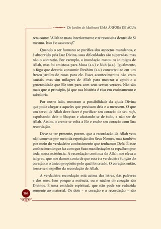  Do Jardim do Mathnavi Uma Ânfora de Água
      reta como: “Allah te mata interiormente e te ressuscita dentro de Si
      mesmo. Isso é o tasawwuf.”
           Quando o ser humano se purifica dos aspectos mundanos, e
      é absorvido pela Luz Divina, suas dificuldades são superadas, mas
      não o contrario. Por exemplo, a inundação matou os inimigos de
      Allah, mas foi amistosa para Musa (a.s.) e Nuh (a.s.). Igualmente,
      o fogo que deveria consumir Ibrahim (a.s.) converteu-se em um
      fresco jardim de rosas para ele. Esses acontecimentos não eram
      causais, mas sim milagres de Allah para mostrar o apoio e a
      generosidade que Ele tem para com seus servos verazes. Não são
      mais que o principio, já que sua história é rica em ensinamento e
      sabedoria.
          Por outro lado, mostram a possibilidade da ajuda Divina
      que pode chegar a aqueles que precisam dela e a merecem. O que
      um servo de Allah deve fazer é purificar seu coração de seu nafs,
      expulsando dele o Shaytan e afastando-se de tudo, a não ser de
      Allah. Assim, o crente se volta a Ele e enche seu coração com Sua
      recordação.
           Deve-se ter presente, porem, que a recordação de Allah vem
      não somente por meio da repetição dos Seus Nomes, mas também
      por meio do verdadeiro conhecimento que tenhamos Dele. É esse
      conhecimento que faz com que Suas manifestações se espalhem por
      toda nossa existência. A recordação continua de Allah nos eleva a
      tal grau, que nos damos conta de que essa é a verdadeira função do
      coração, e o único propósito pelo qual foi criado. O coração, então,
      torna-se o espelho da recordação de Allah.
          A verdadeira recordação está acima das letras, das palavras
      e dos sons. Isso porque a essência, ou o núcleo do coração são
      Divinos. É uma entidade espiritual, que não pode ser reduzida
      somente ao material. Os dois – o coração e a recordação – são

186
 