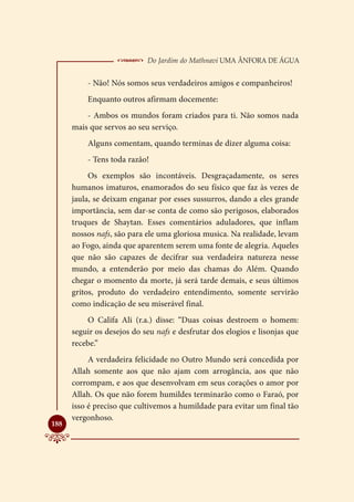  Do Jardim do Mathnavi Uma Ânfora de Água
          - Não! Nós somos seus verdadeiros amigos e companheiros!
          Enquanto outros afirmam docemente:
          - Ambos os mundos foram criados para ti. Não somos nada
      mais que servos ao seu serviço.
          Alguns comentam, quando terminas de dizer alguma coisa:
          - Tens toda razão!
           Os exemplos são incontáveis. Desgraçadamente, os seres
      humanos imaturos, enamorados do seu físico que faz às vezes de
      jaula, se deixam enganar por esses sussurros, dando a eles grande
      importância, sem dar-se conta de como são perigosos, elaborados
      truques de Shaytan. Esses comentários aduladores, que inflam
      nossos nafs, são para ele uma gloriosa musica. Na realidade, levam
      ao Fogo, ainda que aparentem serem uma fonte de alegria. Aqueles
      que não são capazes de decifrar sua verdadeira natureza nesse
      mundo, a entenderão por meio das chamas do Além. Quando
      chegar o momento da morte, já será tarde demais, e seus últimos
      gritos, produto do verdadeiro entendimento, somente servirão
      como indicação de seu miserável final.
          O Califa Ali (r.a.) disse: “Duas coisas destroem o homem:
      seguir os desejos do seu nafs e desfrutar dos elogios e lisonjas que
      recebe.”
           A verdadeira felicidade no Outro Mundo será concedida por
      Allah somente aos que não ajam com arrogância, aos que não
      corrompam, e aos que desenvolvam em seus corações o amor por
      Allah. Os que não forem humildes terminarão como o Faraó, por
      isso é preciso que cultivemos a humildade para evitar um final tão
      vergonhoso.

188
 