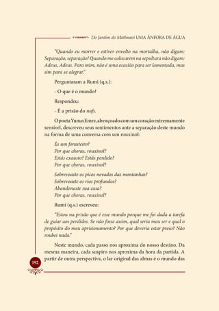  Do Jardim do Mathnavi Uma Ânfora de Água
           “Quando eu morrer e estiver envolto na mortalha, não digam:
      Separação, separação! Quando me colocarem na sepultura não digam:
      Adeus, Adeus. Para mim, não é uma ocasião para ser lamentada, mas
      sim para se alegrar.”
          Perguntaram a Rumi (q.s.):
          - O que é o mundo?
          Respondeu:
          - É a prisão do nafs.
           O poeta Yunus Emre, abençoado com um coração extremamente
      sensível, descreveu seus sentimentos ante a separação deste mundo
      na forma de uma conversa com um rouxinol:
          És um forasteiro?
          Por que choras, rouxinol?
          Estás exausto? Estás perdido?
          Por que choras, rouxinol?
          Sobrevoaste os picos nevados das montanhas?
          Sobrevoaste os rios profundos?
          Abandonaste sua casa?
          Por que choras, rouxinol?
          Rumi (q.s.) escreveu:
           “Estou na prisão que é esse mundo porque me foi dada a tarefa
      de guiar aos perdidos. Se não fosse assim, qual seria meu ser e qual o
      propósito do meu aprisionamento? Por que deveria estar preso? Não
      roubei nada.”
           Neste mundo, cada passo nos aproxima do nosso destino. Da
      mesma maneira, cada suspiro nos aproxima da hora da partida. A
      partir de outra perspectiva, o lar original das almas é o mundo das

192
 
