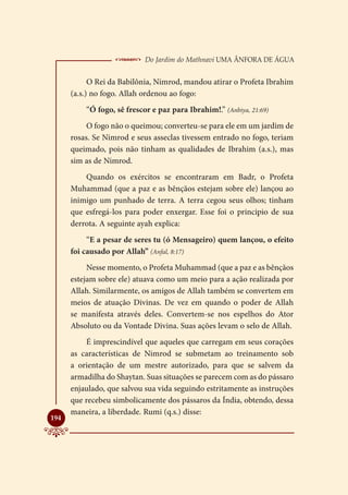  Do Jardim do Mathnavi Uma Ânfora de Água
            O Rei da Babilônia, Nimrod, mandou atirar o Profeta Ibrahim
      (a.s.) no fogo. Allah ordenou ao fogo:
          “Ó fogo, sê frescor e paz para Ibrahim!.” (Anbiya, 21:69)
           O fogo não o queimou; converteu-se para ele em um jardim de
      rosas. Se Nimrod e seus asseclas tivessem entrado no fogo, teriam
      queimado, pois não tinham as qualidades de Ibrahim (a.s.), mas
      sim as de Nimrod.
          Quando os exércitos se encontraram em Badr, o Profeta
      Muhammad (que a paz e as bênçãos estejam sobre ele) lançou ao
      inimigo um punhado de terra. A terra cegou seus olhos; tinham
      que esfregá-los para poder enxergar. Esse foi o principio de sua
      derrota. A seguinte ayah explica:
           “E a pesar de seres tu (ó Mensageiro) quem lançou, o efeito
      foi causado por Allah” (Anfal, 8:17)
           Nesse momento, o Profeta Muhammad (que a paz e as bênçãos
      estejam sobre ele) atuava como um meio para a ação realizada por
      Allah. Similarmente, os amigos de Allah também se convertem em
      meios de atuação Divinas. De vez em quando o poder de Allah
      se manifesta através deles. Convertem-se nos espelhos do Ator
      Absoluto ou da Vontade Divina. Suas ações levam o selo de Allah.
          É imprescindível que aqueles que carregam em seus corações
      as características de Nimrod se submetam ao treinamento sob
      a orientação de um mestre autorizado, para que se salvem da
      armadilha do Shaytan. Suas situações se parecem com as do pássaro
      enjaulado, que salvou sua vida seguindo estritamente as instruções
      que recebeu simbolicamente dos pássaros da Índia, obtendo, dessa
      maneira, a liberdade. Rumi (q.s.) disse:

194
 