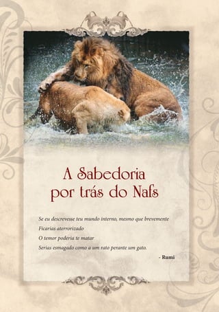 A Sabedoria
     por trás do Nafs
Se eu descrevesse teu mundo interno, mesmo que brevemente
Ficarias aterrorizado
O temor poderia te matar
Serias esmagado como a um rato perante um gato.
                                                    - Rumi
 