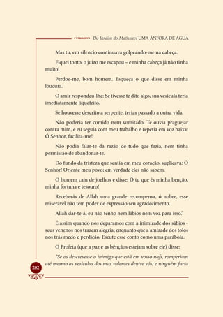  Do Jardim do Mathnavi Uma Ânfora de Água
          Mas tu, em silencio continuava golpeando-me na cabeça.
          Fiquei tonto, o juízo me escapou – e minha cabeça já não tinha
      muito!
          Perdoe-me, bom homem. Esqueça o que disse em minha
      loucura.
          O amir respondeu-lhe: Se tivesse te dito algo, sua vesícula teria
      imediatamente liquefeito.
          Se houvesse descrito a serpente, terias passado a outra vida.
          Não poderia ter comido nem vomitado. Te ouvia praguejar
      contra mim, e eu seguia com meu trabalho e repetia em voz baixa:
      Ó Senhor, facilita-me!
          Não podia falar-te da razão de tudo que fazia, nem tinha
      permissão de abandonar-te.
          Do fundo da tristeza que sentia em meu coração, suplicava: Ó
      Senhor! Oriente meu povo; em verdade eles não sabem.
         O homem caiu de joelhos e disse: Ó tu que és minha benção,
      minha fortuna e tesouro!
          Receberás de Allah uma grande recompensa, ó nobre, esse
      miserável não tem poder de expressão seu agradecimento.
          Allah dar-te-á, eu não tenho nem lábios nem voz para isso.”
           É assim quando nos deparamos com a inimizade dos sábios -
      seus venenos nos trazem alegria, enquanto que a amizade dos tolos
      nos trás medo e perdição. Escute esse conto como uma parábola.
          O Profeta (que a paz e as bênçãos estejam sobre ele) disse:
           “Se os descrevesse o inimigo que está em vosso nafs, romperiam
      até mesmo as vesículas dos mas valentes dentre vós, e ninguém faria

202
 
