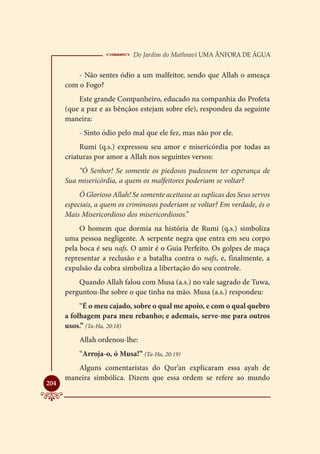  Do Jardim do Mathnavi Uma Ânfora de Água
          - Não sentes ódio a um malfeitor, sendo que Allah o ameaça
      com o Fogo?
          Este grande Companheiro, educado na companhia do Profeta
      (que a paz e as bênçãos estejam sobre ele), respondeu da seguinte
      maneira:
           - Sinto ódio pelo mal que ele fez, mas não por ele.
           Rumi (q.s.) expressou seu amor e misericórdia por todas as
      criaturas por amor a Allah nos seguintes versos:
          “Ó Senhor! Se somente os piedosos pudessem ter esperança de
      Sua misericórdia, a quem os malfeitores poderiam se voltar?
           Ó Glorioso Allah! Se somente aceitasse as suplicas dos Seus servos
      especiais, a quem os criminosos poderiam se voltar? Em verdade, és o
      Mais Misericordioso dos misericordiosos.”
           O homem que dormia na história de Rumi (q.s.) simboliza
      uma pessoa negligente. A serpente negra que entra em seu corpo
      pela boca é seu nafs. O amir é o Guia Perfeito. Os golpes de maça
      representar a reclusão e a batalha contra o nafs, e, finalmente, a
      expulsão da cobra simboliza a libertação do seu controle.
          Quando Allah falou com Musa (a.s.) no vale sagrado de Tuwa,
      perguntou-lhe sobre o que tinha na mão. Musa (a.s.) respondeu:
           “É o meu cajado, sobre o qual me apoio, e com o qual quebro
      a folhagem para meu rebanho; e ademais, serve-me para outros
      usos.” (Ta-Ha, 20:18)
           Allah ordenou-lhe:
           “Arroja-o, ó Musa!” (Ta-Ha, 20:19)
         Alguns comentaristas do Qur’an explicaram essa ayah de
      maneira simbólica. Dizem que essa ordem se refere ao mundo

204
 