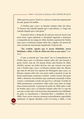  Do Jardim do Mathnavi Uma Ânfora de Água
      Allah superou a prova, Yusuf (a.s.) salvou-se tanto das maquinações
      do nafs, quanto da mulher.
          O Profeta (que a paz e as bênçãos estejam sobre ele) disse:
      “O Paraíso está rodeado daquilo que o nafs detesta, e o Fogo está
      rodeado daquilo que o nafs gosta.”
          É possível salvar o obstáculo do nafs por meio da bay’ah (um
      pacto entre o guia espiritual e o discípulo) seguindo a orientação
      e companhia de um amigo de Allah, herdeiro espiritual do Profeta
      (que a paz e as bênçãos estejam sobre ele), e ligado a ele através de
      uma corrente de transmissão inquebrada. O Qur’an diz:
           “Em verdade, aqueles que te juram fidelidade, juram
      fidelidade e Allah. A Mão de Allah está sobre as suas mãos.” (Fath,
      48:10)

           O que se entende por “suas mãos” são os Companheiros do
      Profeta (que a paz e as bênçãos estejam sobre ele), que fizeram o
      pacto, bay’ah, com ele. Da mesma forma cada homem de Allah,
      ahlullah, mesmo um pobre dervixe, tem que renovar esse pacto
      com o Profeta (que a paz e as bênçãos estejam sobre ele. Mesmo
      que mais de mil anos nos separem do Mensageiro (que a paz e as
      bênçãos estejam sobre ele), esse pacto ainda é possível, já que de
      forma ininterrupta, existiram e existem crentes verazes, dos quais
      Allah o Altíssimo está satisfeito, que continuam ensinando o Islam
      correto, e orientando à senda reta que leva a salvação. O poder de
      Allah permaneceu e permanece sobre todas essas mãos ao longo
      desse extenso período. A presença do poder de Allah sobre a mão
      do Profeta (que a paz e as bênçãos estejam sobre ele) é o que faz
      com que as mãos dos awliyah possam desempenhar seu trabalhado
      de guiar os muçulmanos e transmitir-lhes o verdadeiro din de
      Allah. Esses servos sinceros possuem extraordinárias capacidades
      espirituais. O Agente Absoluto, al-fa’il al-mutlaq, é Allah, e é Ele

206
 