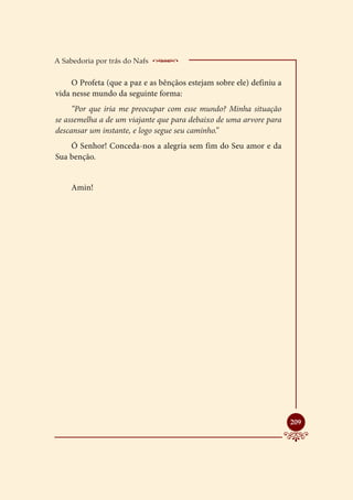 A Sabedoria por trás do Nafs    _ ________________
     O Profeta (que a paz e as bênçãos estejam sobre ele) definiu a
vida nesse mundo da seguinte forma:
     “Por que iria me preocupar com esse mundo? Minha situação
se assemelha a de um viajante que para debaixo de uma arvore para
descansar um instante, e logo segue seu caminho.”
    Ó Senhor! Conceda-nos a alegria sem fim do Seu amor e da
Sua benção.


     Amin!




                                                                      
                                                                      209
 