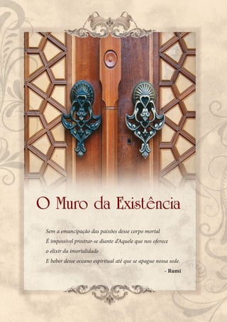 O Muro da Existência
 Sem a emancipação das paixões desse corpo mortal
 É impossível prostrar-se diante d’Aquele que nos oferece
 o elixir da imortalidade
 E beber desse oceano espiritual até que se apague nossa sede.
                                                       - Rumi
 