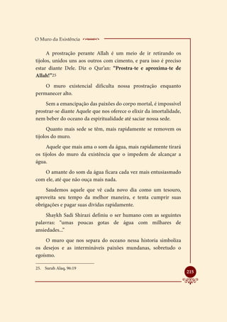O Muro da Existência      _____________________
      A prostração perante Allah é um meio de ir retirando os
tijolos, unidos uns aos outros com cimento, e para isso é preciso
estar diante Dele. Diz o Qur’an: “Prostra-te e aproxima-te de
Allah!”25
    O muro existencial dificulta nossa prostração enquanto
permanecer alto.
    Sem a emancipação das paixões do corpo mortal, é impossível
prostrar-se diante Aquele que nos oferece o elixir da imortalidade,
nem beber do oceano da espiritualidade até saciar nossa sede.
      Quanto mais sede se têm, mais rapidamente se removem os
tijolos do muro.
     Aquele que mais ama o som da água, mais rapidamente tirará
os tijolos do muro da existência que o impedem de alcançar a
água.
    O amante do som da água ficara cada vez mais entusiasmado
com ele, até que não ouça mais nada.
    Saudemos aquele que vê cada novo dia como um tesouro,
aproveita seu tempo da melhor maneira, e tenta cumprir suas
obrigações e pagar suas dividas rapidamente.
     Shaykh Sadi Shirazi definiu o ser humano com as seguintes
palavras: “umas poucas gotas de água com milhares de
ansiedades...”
     O muro que nos separa do oceano nessa historia simboliza
os desejos e as intermináveis paixões mundanas, sobretudo o
egoísmo.

25.	 Surah Alaq, 96:19
                                                                      
                                                                      215
 