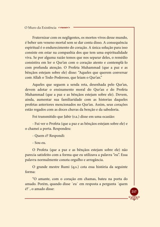 O Muro da Existência    _____________________
     Fraternizar com os negligentes, os mortos-vivos desse mundo,
é beber um veneno mortal sem se dar conta disso. A consequência
espiritual é o endurecimento do coração. A única solução para isso
consiste em estar na companhia dos que tem uma espiritualidade
viva. Se por alguma razão temos que nos separar deles, o remédio
consistira em ler o Qur’an com o coração atento e contemplá-lo
com profunda atenção. O Profeta Muhammad (que a paz e as
bênçãos estejam sobre ele) disse: “Aqueles que querem conversar
com Allah o Todo-Poderoso, que leiam o Qur’an.”
     Aqueles que seguem a senda reta, desenhada pelo Qur’an,
devem adotar o ensinamento moral do Qur’an e do Profeta
Muhammad (que a paz e as bênçãos estejam sobre ele). Devem,
ainda, aumentar sua familiaridade com as historias daqueles
profetas anteriores mencionados no Qur’an. Assim, seus corações
estão regados com as doces chuvas da benção e da sabedoria.
    Foi transmitido que Jabir (r.a.) disse em uma ocasião:
    - Fui ver o Profeta (que a paz e as bênçãos estejam sobre ele) e
o chamei a porta. Respondeu:
    - Quem é? Respondi:
    - Sou eu.
    O Profeta (que a paz e as bênçãos estejam sobre ele) não
parecia satisfeito com a forma que eu utilizava a palavra “eu”. Essa
palavra normalmente conota orgulho e arrogância.
    O grande mestre Rumi (q.s.) cota essa história da seguinte
forma:
     “O amante, com o coração em chamas, bateu na porta do
amado. Porém, quando disse ´eu` em resposta a pergunta ´quem
é?`, o amado disse:
                                                                       
                                                                       217
 