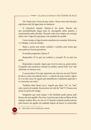  Do Jardim do Mathnavi Uma Ânfora de Água
           Vá! Ainda não é hora de que entres. Nessa mesa das bênçãos
      espirituais não há lugar para os imaturos.
           O miserável amante afastou-se da porta. Passou um
      ano perambulando daqui para lá, perseguido pelas paixões e
      atormentado pelas duvidas. Durante todo esse tempo seu coração
      ardia com o fogo da separação e da saudade do amado.
           Com o tempo, o fogo do amor amadureceu o amante. Retornou,
      e se dirigiu a casa do amado.
           Bateu a porta com muito cuidado e carinho, pois temia que
      suas palavras fossem grosseiras.
           O amado perguntou: Quem é?
          Respondeu: Ó tu que me roubou o coração! És tu ante tua
      porta.
          Respondeu o amado: Agora que tu já és como eu, pode entrar.
      Ó aqueles cuja existência consiste na minha, entrai! Dois “eus” não
      caberiam na mesma casa.
           E acrescentou: Ó tu que superaste seu nafs em um ano! Entra!
      Já não és como um arbusto tosco – o oposto de uma roseira. Agora
      és o rei das rosas. És aquele que abandonou o dualismo aparente e
      se converteu em mim.”
           Também disse Rumi (q.s.): Aquele que dizer “eu” ou “nós”
      ante a porta do amado, ficara preso no vale do “não”26. Nunca será
      aceito na porta do amigo.
           Imaginem que nem sequer o fio desfiado pode passar pelo
      buraco de uma agulha. Para isso, é preciso que todas as fibras do fio
      estejam unidas; deve ser um só. O amante somente poderá passar
      pelo buraco da agulha da unidade depois de haver se convertido

      26.	 Quer dizer, será recusado pelo Amado.

218
 
