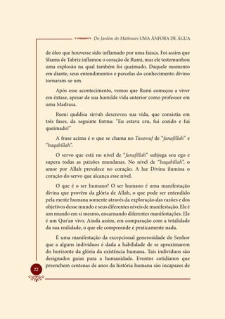  Do Jardim do Mathnavi Uma Ânfora de Água
     de óleo que houvesse sido inflamado por uma faísca. Foi assim que
     Shams de Tabriz inflamou o coração de Rumi, mas ele testemunhou
     uma explosão na qual também foi queimado. Daquele momento
     em diante, seus entendimentos e parcelas do conhecimento divino
     tornaram-se um.
         Após esse acontecimento, vemos que Rumi começou a viver
     em êxtase, apesar de sua humilde vida anterior como professor em
     uma Madrasa.
          Rumi quddisa sirruh descreveu sua vida, que consistia em
     três fases, da seguinte forma: “Eu estava cru, fui cozido e fui
     queimado!”
         A frase acima é o que se chama no Tasawuf de “fanafillah” e
     “baqabillah”.
         O servo que está no nível de “fanafillah” subjuga seu ego e
     supera todas as paixões mundanas. No nível de “baqabillah”, o
     amor por Allah prevalece no coração. A luz Divina ilumina o
     coração do servo que alcança esse nível.
          O que é o ser humano? O ser humano é uma manifestação
     divina que provêm da glória de Allah, o que pode ser entendido
     pela mente humana somente através da exploração das razões e dos
     objetivos desse mundo e seus diferentes níveis de manifestação. Ele é
     um mundo em si mesmo, encarnando diferentes manifestações. Ele
     é um Qur’an vivo. Ainda assim, em comparação com a totalidade
     da sua realidade, o que ele compreende é praticamente nada.
          É uma manifestação da excepcional generosidade do Senhor
     que a alguns indivíduos é dada a habilidade de se aproximarem
     do horizonte da glória da existência humana. Tais indivíduos são
     designados guias para a humanidade. Eventos cotidianos que
     preenchem centenas de anos da história humana são incapazes de

22
 