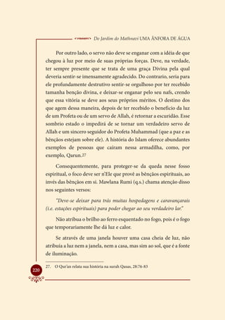  Do Jardim do Mathnavi Uma Ânfora de Água
           Por outro lado, o servo não deve se enganar com a idéia de que
      chegou à luz por meio de suas próprias forças. Deve, na verdade,
      ter sempre presente que se trata de uma graça Divina pela qual
      deveria sentir-se imensamente agradecido. Do contrario, seria para
      ele profundamente destrutivo sentir-se orgulhoso por ter recebido
      tamanha benção divina, e deixar-se enganar pelo seu nafs, crendo
      que essa vitória se deve aos seus próprios méritos. O destino dos
      que agem dessa maneira, depois de ter recebido o beneficio da luz
      de um Profeta ou de um servo de Allah, é retornar a escuridão. Esse
      sombrio estado o impedirá de se tornar um verdadeiro servo de
      Allah e um sincero seguidor do Profeta Muhammad (que a paz e as
      bênçãos estejam sobre ele). A história do Islam oferece abundantes
      exemplos de pessoas que caíram nessa armadilha, como, por
      exemplo, Qarun.27

           Consequentemente, para proteger-se da queda nesse fosso
      espiritual, o foco deve ser n’Ele que provê as bênçãos espirituais, ao
      invés das bênçãos em si. Mawlana Rumi (q.s.) chama atenção disso
      nos seguintes versos:

            “Deve-se deixar para trás muitas hospedagens e caravançarais
      (i.e. estações espirituais) para poder chegar ao seu verdadeiro lar.”

           Não atribua o brilho ao ferro esquentado no fogo, pois é o fogo
      que temporariamente lhe dá luz e calor.

           Se através de uma janela houver uma casa cheia de luz, não
      atribuía a luz nem a janela, nem a casa, mas sim ao sol, que é a fonte
      de iluminação.

      27.	 O Qur’an relata sua história na surah Qasas, 28:76-83

220
 