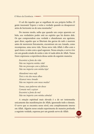 O Muro da Existência    _____________________
     O sol diz àqueles que se orgulham de seu próprio brilho: Ó
gente insensata! Espere e verão a verdade quando eu desaparecer
atrás do horizonte ou de uma montanha.”
     Do mesmo modo, saiba que quando um corpo aparenta ser
belo, seu verdadeiro poder está no espírito que há dentro dele.
Os que compreendem essa verdade e abandonam seu egoísmo,
quer dizer, aqueles que se libertam das garras do nafs e morrem
antes de morrerem fisicamente, encontram em seu Amado, como
recompensa, uma nova vida. Nessa nova vida Allah é olho com o
qual vêem e a mão com a qual seguram. Nessa estação, o servo vive
em um grande estado de união e não vê nada além de Allah. Yunus
Emre expressou a experiência dessa união da seguinte maneira:
    Encontrei a fonte da vida
    Não me importa minha vida!
    Não me preocupo com a falência
    Não me importo com minha loja!
    Abandonei meu nafs
    Tirei o véu dos meus olhos
    Alcancei meu Amado
    Não me importo com meus medos!
    Yunus, suas palavras são doces
    Comeste mel e açúcar
    Encontrei a fonte do mel
    Não me importo com minha colméia!
     A estação espiritual mais elevada é a de ser testemunha
unicamente das manifestações de Allah, ignorando todo o demais.
O servo que se encontra nesse nível, esta completamente imerso
em Allah. Alguém nesse estado experimenta de maneira profunda
a seguinte verdade, expressa por um grande servo de Allah:
                                                                    
                                                                    221
 