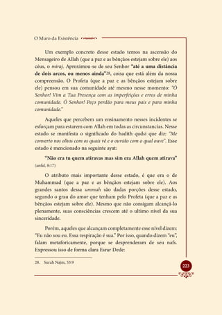 O Muro da Existência     _____________________
     Um exemplo concreto desse estado temos na ascensão do
Mensageiro de Allah (que a paz e as bênçãos estejam sobre ele) aos
céus, o miraj. Aproximou-se de seu Senhor “até a uma distância
de dois arcos, ou menos ainda”28, coisa que está além da nossa
compreensão. O Profeta (que a paz e as bênçãos estejam sobre
ele) pensou em sua comunidade até mesmo nesse momento: “Ó
Senhor! Vim a Tua Presença com as imperfeições e erros de minha
comunidade. Ó Senhor! Peço perdão para meus pais e para minha
comunidade.”
     Aqueles que percebem um ensinamento nesses incidentes se
esforçam para estarem com Allah em todas as circunstancias. Nesse
estado se manifesta o significado do hadith qudsi que diz: “Me
converto nos olhos com os quais vê e o ouvido com o qual ouve”. Esse
estado é mencionado na seguinte ayat:
      “Não era tu quem atiravas mas sim era Allah quem atirava”
(anfal, 8:17)

     O atributo mais importante desse estado, é que era o de
Muhammad (que a paz e as bênçãos estejam sobre ele). Aos
grandes santos dessa ummah são dadas porções desse estado,
segundo o grau do amor que tenham pelo Profeta (que a paz e as
bênçãos estejam sobre ele). Mesmo que não consigam alcançá-lo
plenamente, suas consciências crescem até o ultimo nível da sua
sinceridade.
     Porém, aqueles que alcançam completamente esse nível dizem:
“Eu não sou eu. Essa respiração é sua.” Por isso, quando dizem “eu”,
falam metaforicamente, porque se desprenderam de seu nafs.
Expressou isso de forma clara Esrar Dede:

28.	 Surah Najm, 53:9
                                                                       
                                                                       223
 