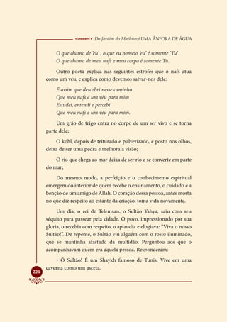  Do Jardim do Mathnavi Uma Ânfora de Água
          O que chamo de ‘eu’ , o que eu nomeio ‘eu’ é somente ‘Tu’
          O que chamo de meu nafs e meu corpo é somente Tu.
         Outro poeta explica nas seguintes estrofes que o nafs atua
      como um véu, e explica como devemos salvar-nos dele:
          É assim que descobri nesse caminho
          Que meu nafs é um véu para mim
          Estudei, entendi e percebi
          Que meu nafs é um véu para mim.
           Um grão de trigo entra no corpo de um ser vivo e se torna
      parte dele;
          O kohl, depois de triturado e pulverizado, é posto nos olhos,
      deixa de ser uma pedra e melhora a visão;
          O rio que chega ao mar deixa de ser rio e se converte em parte
      do mar;
          Do mesmo modo, a perfeição e o conhecimento espiritual
      emergem do interior de quem recebe o ensinamento, o cuidado e a
      benção de um amigo de Allah. O coração dessa pessoa, antes morta
      no que diz respeito ao estante da criação, toma vida novamente.
           Um dia, o rei de Telemsan, o Sultão Yahya, saiu com seu
      séquito para passear pela cidade. O povo, impressionado por sua
      gloria, o recebia com respeito, o aplaudia e elogiava: “Viva o nosso
      Sultão!”. De repente, o Sultão viu alguém com o rosto iluminado,
      que se mantinha afastado da multidão. Perguntou aos que o
      acompanhavam quem era aquela pessoa. Responderam:
          - Ó Sultão! É um Shaykh famoso de Tunis. Vive em uma
      caverna como um asceta.

224
 