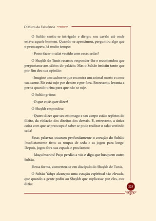 O Muro da Existência    _____________________
     O Sultão sentiu-se intrigado e dirigiu seu cavalo até onde
estava aquele homem. Quando se aproximou, perguntou algo que
o preocupava há muito tempo:
    - Posso fazer o salat vestido com essas sedas?
     O Shaykh de Tunis recusou responder-lhe e recomendou que
perguntasse aos sábios do palácio. Mas o Sultão insistiu tanto que
por fim deu sua opinião:
     - Imagine um cachorro que encontra um animal morto e come
sua carne. Ele está sujo por dentro e por fora. Entretanto, levanta a
perna quando urina para que não se suje.
    O Sultão gritou:
    - O que você quer dizer?
    O Shaykh respondeu:
      - Quero dizer que seu estomago e seu corpo estão repletos do
ilícito, da violação dos direitos dos demais. E, entretanto, a única
coisa com que se preocupa é saber se pode realizar o salat vestindo
seda!
    Essas palavras tocaram profundamente o coração do Sultão.
Imediatamente tirou as roupas de seda e as jogou para longe.
Depois, jogou fora sua espada e proclamou:
     - Muçulmanos! Peço perdão a vós e digo que busquem outro
Sultão.
    Dessa forma, converteu-se em discípulo do Shaykh de Tunis.
     O Sultão Yahya alcançou uma estação espiritual tão elevada,
que quando a gente pediu ao Shaykh que suplicasse por eles, este
dizia:
                                                                        
                                                                        225
 