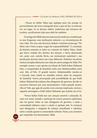  Do Jardim do Mathnavi Uma Ânfora de Água
          - Peçam ao Sultão Yahya que suplique para vós, porque eu
      provavelmente não teria conseguido fazer o que ele fez, se estivesse
      em seu lugar. Se os demais sultões soubessem que tesouros ele
      recebeu, sacrificariam tudo para obtê-los também.
           Os amigos de Allah educam as pessoas levando em consideração
      as suas fraquezas, suas inclinações naturais e as circunstancias de
      suas vidas. Por isso, não devemos deduzir a história acima que “No
      Islam não é bom ocupar cargos de responsabilidade”. A conclusão
      da história somente se refere ao contexto do Sultão Yahya. Dado
      que havia violado dos direitos dos demais, e havia alimentado
      seu corpo com comida ilícita, seu treinamento espiritual e sua
      purificação deviam tomar um rumo diferente. Podemos encontrar
      muitos exemplos diferentes nas vidas de outros amigos de Allah. Por
      exemplo, temos o caso oposto na relação de Fatih Sultan Mahmad
      Han, o conquistador de Istambul, tanto com Akshemseddin como
      com Abu al-Vefa. O grande mestre Akshemseddin mudou-se
      a Goynuk, uma cidade na Anatólia central, antes da conquista
      de Istambul. Estava preocupado pela possibilidade de que Fatih
      Sultan Mahmad descuidasse das obrigações do governo, devido ao
      excessivo interesse por seus ensinamentos. Outro grande mestre,
      Abu al-Vefa, que agiu de acordo com a mesma inspiração, enviou a
      seguinte mensagem a Fatih Sultan Mahmad, que insistiu em vê-lo:
           “Nosso Sultão Fatih tem um coração sensível e extasiado. Se
      entra em nosso mundo e participa de nossos prazeres espirituais,
      não irá querer voltar às suas obrigações de governo, e tanto a
      comunidade islâmica como o estado se apóiam nele. Se renuncia
      suas obrigações, e ninguém de estatura semelhante o substitui,
      tanto o estado quanto à comunidade sofrerão. Nesse caso, teríamos
      que responder nós dois perante Allah.

226
 