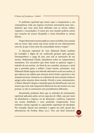 O Muro da Existência    _____________________
      O ambiente espiritual que temos aqui o conquistaria e, em
consequência, toda sua riqueza reverteria unicamente para nós...
dinheiro que seria mais bem utilizado com as viúvas, órfãos,
viajantes e necessitados. O amor por esse mundo poderia entrar
nos corações de nossos discípulos e traria desordem as nossas
fileiras.
     Daqui oferecemos nossas suplicas e amor ao Sultão. Seu coração
está no nosso. Que assim seja nosso modo de nos relacionarmos
com ele, já que o bem-estar da comunidade assim o requer.”
     A educação espiritual de Aziz Mahmud Hudai também
foi exemplar e digna de ser conhecida geração após geração.
Desempenhava o cargo de juiz, mas sob as instruções de seu
mestre, Muhammad Uftade, abandonou todos os compromissos
mundanos. Era necessário que fosse assim se quisesse seguir o
método do seu mestre. Ao final de seu caminho, alcançou o nível
que o permitiu guiar a sultões. Como mestre, entretanto, Aziz
Mahmud Hudai seguiu um método alternativo ao do seu mestre, já
que educava aos sultões que estavam ativos frente o governo e nos
assuntos terrenos. Ensinava-os a eliminar de seus corações todos os
apegos pelas atrações desse mundo. Devido a esses ensinamentos,
o Sultan Ahmed I chegou a tamanho grau de identificação com seu
mestre que teria sido impossível diferenciá-los até mesmo em suas
poesias, se não as assinassem com pseudônimos diferentes.
     Resumindo, podemos dizer que os métodos do treinamento
espiritual aplicados pelos servos especiais de Allah, seja por meio
da abundancia e riqueza, ou da abstenção e pobreza, requerem
um exame detalhado e uma profunda compreensão. Esses
métodos variam segundo as capacidades espirituais do discípulo.
Por exemplo, Qarun não entendeu e seguiu seu nafs, apesar das
advertências do Profeta Musa (a.s.). Teve um final miserável,
                                                                      
                                                                      227
 