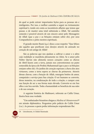  Do Jardim do Mathnavi Uma Ânfora de Água
      do qual se pode extrair importantes lições para as pessoas sãs e
      inteligentes. Por isso, o melhor caminho a seguir no treinamento
      espiritual é, tendo em conta as incontáveis aflições que temos que
      passar, o de manter uma total submissão a Allah. Tal caminho
      somente é possível através de um sincero amor pelo Mensageiro
      de Allah (que a paz e as bênçãos estejam sobre ele), por seus
      Companheiros e pelos mestres espirituais.
          O grande mestre Rumi (q.s.) disse a esse respeito: “Que felizes
      são aqueles que purificam seus desejos através da amizade no
      coração de um amigo de Allah!
           São as palavras que nos ajudam a cultivar o amor e o afeto
      cujo realidade se manifesta plenamente no Além. Se o amor pelo
      Nobre Qur’an não alimenta nossos corações como as chuvas
      de Abril fazem com a terra, jamais nos converteremos no pasto
      esmeralda da época do Profeta Muhammad (que a paz e as bênçãos
      estejam sobre ele). Os jardins do coração esperam a chuva dos atos
      virtuosos, como a terra espera as chuvas da primavera. Através
      dessas chuvas, com a benção de Allah, emergem botões de amor,
      compaixão e serviço para Sua criação. O ser humano se converte,
      dessa maneira, na condensação de toda a criação, e cumpre com
      sua função de ser a sua forma mais elevada. Converte-se em Seu
      olho e em Seu ouvido. Toda a humanidade se beneficia de sua mão
      e de seu coração.
           A seguinte história do Mathnawi, referente ao Califa Umar,
      ilustra bem essa verdade:
            “Um embaixador bizantino chegou a Medina al-Munawwara29
      em missão diplomática. Perguntou pelo palácio do Califa Umar
      (r.a.). As pessoas a quem pediu informação responderam-lhe:

      29.	 Literalmente, A Cidade Iluminada

228
 