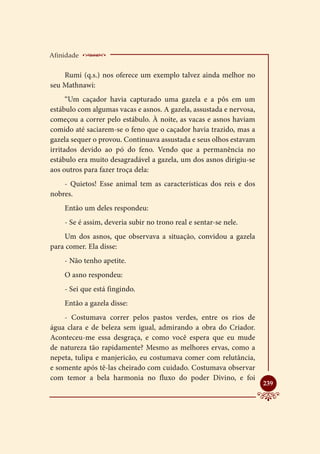 Afinidade    ___________________________
    Rumi (q.s.) nos oferece um exemplo talvez ainda melhor no
seu Mathnawi:
      “Um caçador havia capturado uma gazela e a pôs em um
estábulo com algumas vacas e asnos. A gazela, assustada e nervosa,
começou a correr pelo estábulo. À noite, as vacas e asnos haviam
comido até saciarem-se o feno que o caçador havia trazido, mas a
gazela sequer o provou. Continuava assustada e seus olhos estavam
irritados devido ao pó do feno. Vendo que a permanência no
estábulo era muito desagradável a gazela, um dos asnos dirigiu-se
aos outros para fazer troça dela:
    - Quietos! Esse animal tem as características dos reis e dos
nobres.
    Então um deles respondeu:
    - Se é assim, deveria subir no trono real e sentar-se nele.
    Um dos asnos, que observava a situação, convidou a gazela
para comer. Ela disse:
    - Não tenho apetite.
    O asno respondeu:
    - Sei que está fingindo.
    Então a gazela disse:
    - Costumava correr pelos pastos verdes, entre os rios de
água clara e de beleza sem igual, admirando a obra do Criador.
Aconteceu-me essa desgraça, e como você espera que eu mude
de natureza tão rapidamente? Mesmo as melhores ervas, como a
nepeta, tulipa e manjericão, eu costumava comer com relutância,
e somente após tê-las cheirado com cuidado. Costumava observar
com temor a bela harmonia no fluxo do poder Divino, e foi
                                                                     
                                                                     239
 