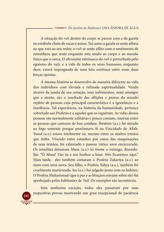  Do Jardim do Mathnavi Uma Ânfora de Água
           A situação do ruh dentro do corpo se parece com a da gazela
      no estábulo cheio de vacas e asnos. Tal como a gazela se sente alheia
      ao que está ao seu redor, o ruh se sente aflito com o sentimento de
      estranheza que sente enquanto esta unido ao corpo e ao mundo
      físico que o cerca. O altruísmo intrínseco do ruh é perturbado pelo
      egoísmo do nafs, e a vida de todos os seres humanos, enquanto
      dure, estará impregnada de uma luta continua entre essas duas
      forças opostas.
           A mesma história se desenvolve de maneira diferente na vida
      dos indivíduos com elevada e refinada espiritualidade. Vendo
      através da janela de seu coração, seus sofrimentos, mais amargos
      que a morte, são o resultado das aflições e provas do mundo
      repleto de pessoas cuja principal característica é a ignorância e a
      insolência. Tal experiência, na historia da humanidade, pertence
      sobretudo aos Profetas e a aqueles que os seguiram. As vidas dessas
      pessoas são normalmente solitárias e pouco comuns, imersas entre
      as pessoas que carecem de boa conduta. Ibrahim (a.s.) foi atirado
      ao fogo somente porque proclamava fé na Unicidade de Allah.
      Yusuf (a.s.) estava totalmente só, mesmo entre os muitos irmãos
      que tinha. Vivendo entre estanhos por causa das maquinações
      de seus irmãos, foi caluniado e passou vários anos encarcerado.
      Os israelitas deixaram Musa (a.s.) só frente o inimigo, dizendo-
      lhe: “Ó Musa! Vão tu e teu Senhor a lutar. Nós ficaremos aqui.”
      Mais tarde, eles também cortaram o Profeta Zakariya (a.s.) ao
      meio com uma serra. Seu filho, o Profeta Yahya (a.s.), também foi
      cruelmente martirizado. Isa (a.s.) fui julgado junto com os ladrões.
      O Profeta Muhammad (que a paz e as bênçãos estejam sobre ele) foi
      apedrejado pelos habitantes de Taif. Os exemplos são incontáveis.
          Sem nenhuma exceção, todos eles passaram por suas
      respectivas provas mostrando um grau excepcional de paciência

242
 