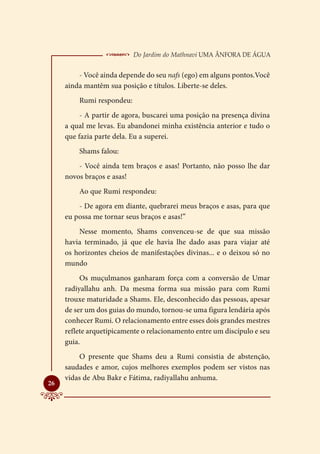  Do Jardim do Mathnavi Uma Ânfora de Água
         - Você ainda depende do seu nafs (ego) em alguns pontos.Você
     ainda mantêm sua posição e títulos. Liberte-se deles.
         Rumi respondeu:
          - A partir de agora, buscarei uma posição na presença divina
     a qual me levas. Eu abandonei minha existência anterior e tudo o
     que fazia parte dela. Eu a superei.
         Shams falou:
         - Você ainda tem braços e asas! Portanto, não posso lhe dar
     novos braços e asas!
         Ao que Rumi respondeu:
         - De agora em diante, quebrarei meus braços e asas, para que
     eu possa me tornar seus braços e asas!”
         Nesse momento, Shams convenceu-se de que sua missão
     havia terminado, já que ele havia lhe dado asas para viajar até
     os horizontes cheios de manifestações divinas... e o deixou só no
     mundo
          Os muçulmanos ganharam força com a conversão de Umar
     radiyallahu anh. Da mesma forma sua missão para com Rumi
     trouxe maturidade a Shams. Ele, desconhecido das pessoas, apesar
     de ser um dos guias do mundo, tornou-se uma figura lendária após
     conhecer Rumi. O relacionamento entre esses dois grandes mestres
     reflete arquetipicamente o relacionamento entre um discípulo e seu
     guia.
         O presente que Shams deu a Rumi consistia de abstenção,
     saudades e amor, cujos melhores exemplos podem ser vistos nas
     vidas de Abu Bakr e Fátima, radiyallahu anhuma.

26
 