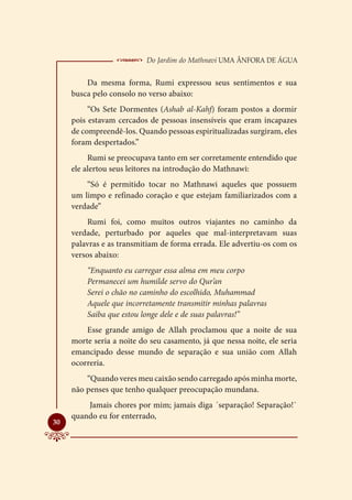  Do Jardim do Mathnavi Uma Ânfora de Água
         Da mesma forma, Rumi expressou seus sentimentos e sua
     busca pelo consolo no verso abaixo:
          “Os Sete Dormentes (Ashab al-Kahf) foram postos a dormir
     pois estavam cercados de pessoas insensíveis que eram incapazes
     de compreendê-los. Quando pessoas espiritualizadas surgiram, eles
     foram despertados.”
          Rumi se preocupava tanto em ser corretamente entendido que
     ele alertou seus leitores na introdução do Mathnawi:
         “Só é permitido tocar no Mathnawi aqueles que possuem
     um limpo e refinado coração e que estejam familiarizados com a
     verdade”
          Rumi foi, como muitos outros viajantes no caminho da
     verdade, perturbado por aqueles que mal-interpretavam suas
     palavras e as transmitiam de forma errada. Ele advertiu-os com os
     versos abaixo:
         “Enquanto eu carregar essa alma em meu corpo
         Permanecei um humilde servo do Qur’an
         Serei o chão no caminho do escolhido, Muhammad
         Aquele que incorretamente transmitir minhas palavras
         Saiba que estou longe dele e de suas palavras!”
         Esse grande amigo de Allah proclamou que a noite de sua
     morte seria a noite do seu casamento, já que nessa noite, ele seria
     emancipado desse mundo de separação e sua união com Allah
     ocorreria.
         “Quando veres meu caixão sendo carregado após minha morte,
     não penses que tenho qualquer preocupação mundana.
         Jamais chores por mim; jamais diga ´separação! Separação!`
     quando eu for enterrado,

30
 