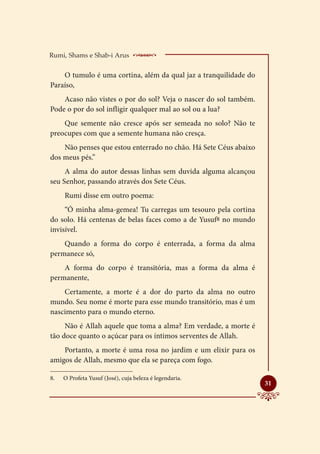 Rumi, Shams e Shab-i Arus           _ _________________
    O tumulo é uma cortina, além da qual jaz a tranquilidade do
Paraíso,
    Acaso não vistes o por do sol? Veja o nascer do sol também.
Pode o por do sol infligir qualquer mal ao sol ou a lua?
    Que semente não cresce após ser semeada no solo? Não te
preocupes com que a semente humana não cresça.
    Não penses que estou enterrado no chão. Há Sete Céus abaixo
dos meus pés.”
     A alma do autor dessas linhas sem duvida alguma alcançou
seu Senhor, passando através dos Sete Céus.
      Rumi disse em outro poema:
     “Ó minha alma-gemea! Tu carregas um tesouro pela cortina
do solo. Há centenas de belas faces como a de Yusuf8 no mundo
invisível.
    Quando a forma do corpo é enterrada, a forma da alma
permanece só,
    A forma do corpo é transitória, mas a forma da alma é
permanente,
    Certamente, a morte é a dor do parto da alma no outro
mundo. Seu nome é morte para esse mundo transitório, mas é um
nascimento para o mundo eterno.
     Não é Allah aquele que toma a alma? Em verdade, a morte é
tão doce quanto o açúcar para os íntimos serventes de Allah.
    Portanto, a morte é uma rosa no jardim e um elixir para os
amigos de Allah, mesmo que ela se pareça com fogo.

8.	   O Profeta Yusuf (José), cuja beleza é legendaria.
                                                                  
                                                                  31
 