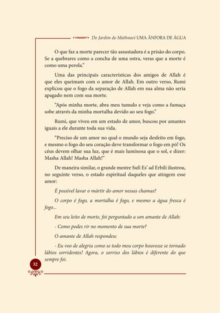  Do Jardim do Mathnavi Uma Ânfora de Água
          O que faz a morte parecer tão assustadora é a prisão do corpo.
     Se a quebrares como a concha de uma ostra, veras que a morte é
     como uma perola.”
          Uma das principais características dos amigos de Allah é
     que eles queimam com o amor de Allah. Em outro verso, Rumi
     explicou que o fogo da separação de Allah em sua alma não seria
     apagado nem com sua morte.
         “Após minha morte, abra meu tumulo e veja como a fumaça
     sobe através da minha mortalha devido ao seu fogo.”
          Rumi, que viveu em um estado de amor, buscou por amantes
     iguais a ele durante toda sua vida.
         “Preciso de um amor no qual o mundo seja desfeito em fogo,
     e mesmo o fogo do seu coração deve transformar o fogo em pó! Os
     céus devem olhar sua luz, que é mais luminosa que o sol, e dizer:
     Masha Allah! Masha Allah!”
         De maneira similar, o grande mestre Sufi Es’ ad Erbili ilustrou,
     no seguinte verso, o estado espiritual daqueles que atingem esse
     amor:
         É possível lavar o mártir do amor nessas chamas?
          O corpo é fogo, a mortalha é fogo, e mesmo a água fresca é
     fogo...
         Em seu leito de morte, foi perguntado a um amante de Allah:
         - Como podes rir no momento de sua morte?
         O amante de Allah respondeu:
          - Eu voo de alegria como se todo meu corpo houvesse se tornado
     lábios sorridentes! Agora, o sorriso dos lábios é diferente do que
     sempre foi.

32
 