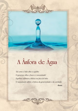 A Ânfora de Água
Tal como o belo olho o espelho
O generoso olha o fraco e o necessitado!
Espelhos refletem a beleza na faca do belo;
O necessitado reflete a beleza da generosidade e da caridade.
                                                      -Rumi
 