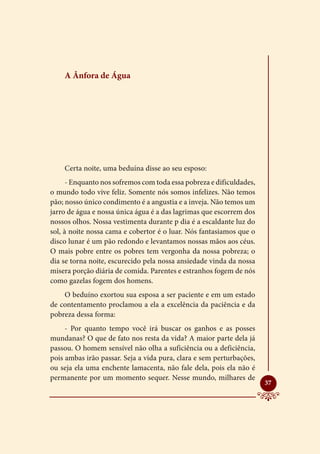 A Ânfora de Água




    Certa noite, uma beduína disse ao seu esposo:
      - Enquanto nos sofremos com toda essa pobreza e dificuldades,
o mundo todo vive feliz. Somente nós somos infelizes. Não temos
pão; nosso único condimento é a angustia e a inveja. Não temos um
jarro de água e nossa única água é a das lagrimas que escorrem dos
nossos olhos. Nossa vestimenta durante p dia é a escaldante luz do
sol, à noite nossa cama e cobertor é o luar. Nós fantasiamos que o
disco lunar é um pão redondo e levantamos nossas mãos aos céus.
O mais pobre entre os pobres tem vergonha da nossa pobreza; o
dia se torna noite, escurecido pela nossa ansiedade vinda da nossa
misera porção diária de comida. Parentes e estranhos fogem de nós
como gazelas fogem dos homens.
    O beduíno exortou sua esposa a ser paciente e em um estado
de contentamento proclamou a ela a excelência da paciência e da
pobreza dessa forma:
     - Por quanto tempo você irá buscar os ganhos e as posses
mundanas? O que de fato nos resta da vida? A maior parte dela já
passou. O homem sensível não olha a suficiência ou a deficiência,
pois ambas irão passar. Seja a vida pura, clara e sem perturbações,
ou seja ela uma enchente lamacenta, não fale dela, pois ela não é
permanente por um momento sequer. Nesse mundo, milhares de
                                                                      
                                                                      37
 