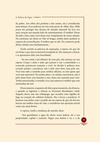 A Ânfora de Água    _______________________
da pobre. Aos olhos dos profetas e dos santos, ela é considerada
uma benção. Essa pobreza me trás mais perto de Allah. Que Allah
possa me proteger dos desejos do mundo material! Eu levo em
meu coração um mundo feito de contentamento. Ó mulher! Deixe
de lado a luta como você deixa esse rompimento da nossa relação.
Do contrario, me deixe só. Não só brigas, minha alma também se
esquiva de reconciliações. É melhor que se cale. Do contrario, pode
deixar minha casa imediatamente...
     Tendo ouvido as palavras de separação, a esposa viu que ele
era firme e que não era possível manipulá-lo. Ela começou a chorar,
e se aproximou dele com humildade:
     - Eu sou como o pó debaixo de seus pés, não mereço ser sua
esposa. Corpo e alma e tudo que possuo é seu: a autoridade e o
comando pertencem somente a você. Se devido à pobreza meu
coração perdeu a paciência, não é pelo meu bem, mas pelo seu.
Você tem sido o remédio para minhas aflições, eu não quero que
você seja miserável. Na minha alma e na minha consciência, não é
pelo nosso bem: esse lamento e esse choro são somente para você.
Tenha misericórdia, ó irritado, ó tu cuja natureza é melhor que cem
montanhas de mel.
    Dessa maneira, enquanto ele falava graciosamente, ela chorava,
e quando as lagrimas e soluços se tornaram abundantes, então
daquela chuva saiu um relâmpago, que acendeu uma fagulha de
fogo no coração do solitário beduíno. Ela o levou a ponderar. O
homem concordou com o pedido da sua esposa de que ele deveria
buscar um melhor meio de vida, e considerou sua oposição inicial
como um sinal divino.
    A esposa, vendo a mudança do marido, disse:
    - Nós guardamos a água da chuva nessa ânfora: ela é sua
propriedade, capital e sustento. Pegue essa ânfora e vá, e a de
                                                                      
                                                                      39
 