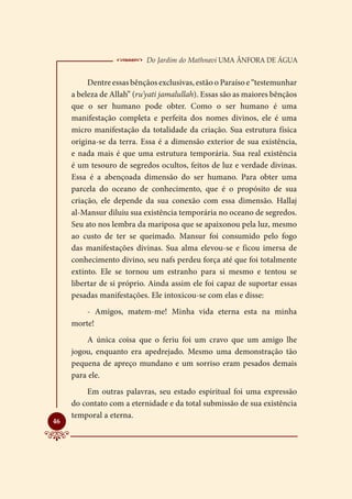  Do Jardim do Mathnavi Uma Ânfora de Água
          Dentre essas bênçãos exclusivas, estão o Paraíso e “testemunhar
     a beleza de Allah” (ru’yati jamalullah). Essas são as maiores bênçãos
     que o ser humano pode obter. Como o ser humano é uma
     manifestação completa e perfeita dos nomes divinos, ele é uma
     micro manifestação da totalidade da criação. Sua estrutura física
     origina-se da terra. Essa é a dimensão exterior de sua existência,
     e nada mais é que uma estrutura temporária. Sua real existência
     é um tesouro de segredos ocultos, feitos de luz e verdade divinas.
     Essa é a abençoada dimensão do ser humano. Para obter uma
     parcela do oceano de conhecimento, que é o propósito de sua
     criação, ele depende da sua conexão com essa dimensão. Hallaj
     al-Mansur diluiu sua existência temporária no oceano de segredos.
     Seu ato nos lembra da mariposa que se apaixonou pela luz, mesmo
     ao custo de ter se queimado. Mansur foi consumido pelo fogo
     das manifestações divinas. Sua alma elevou-se e ficou imersa de
     conhecimento divino, seu nafs perdeu força até que foi totalmente
     extinto. Ele se tornou um estranho para si mesmo e tentou se
     libertar de si próprio. Ainda assim ele foi capaz de suportar essas
     pesadas manifestações. Ele intoxicou-se com elas e disse:
         - Amigos, matem-me! Minha vida eterna esta na minha
     morte!
         A única coisa que o feriu foi um cravo que um amigo lhe
     jogou, enquanto era apedrejado. Mesmo uma demonstração tão
     pequena de apreço mundano e um sorriso eram pesados demais
     para ele.
         Em outras palavras, seu estado espiritual foi uma expressão
     do contato com a eternidade e da total submissão de sua existência
     temporal a eterna.

46
 