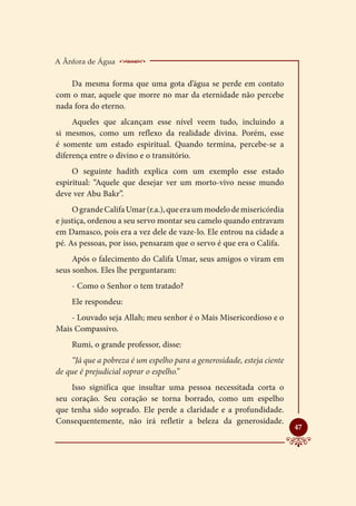 A Ânfora de Água    _______________________
    Da mesma forma que uma gota d’água se perde em contato
com o mar, aquele que morre no mar da eternidade não percebe
nada fora do eterno.
     Aqueles que alcançam esse nível veem tudo, incluindo a
si mesmos, como um reflexo da realidade divina. Porém, esse
é somente um estado espiritual. Quando termina, percebe-se a
diferença entre o divino e o transitório.
     O seguinte hadith explica com um exemplo esse estado
espiritual: “Aquele que desejar ver um morto-vivo nesse mundo
deve ver Abu Bakr”.
     O grande Califa Umar (r.a.), que era um modelo de misericórdia
e justiça, ordenou a seu servo montar seu camelo quando entravam
em Damasco, pois era a vez dele de vaze-lo. Ele entrou na cidade a
pé. As pessoas, por isso, pensaram que o servo é que era o Califa.
     Após o falecimento do Califa Umar, seus amigos o viram em
seus sonhos. Eles lhe perguntaram:
    - Como o Senhor o tem tratado?
    Ele respondeu:
    - Louvado seja Allah; meu senhor é o Mais Misericordioso e o
Mais Compassivo.
    Rumi, o grande professor, disse:
     “Já que a pobreza é um espelho para a generosidade, esteja ciente
de que é prejudicial soprar o espelho.”
    Isso significa que insultar uma pessoa necessitada corta o
seu coração. Seu coração se torna borrado, como um espelho
que tenha sido soprado. Ele perde a claridade e a profundidade.
Consequentemente, não irá refletir a beleza da generosidade.
                                                                         
                                                                         47
 