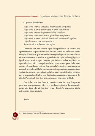  Do Jardim do Mathnavi Uma Ânfora de Água
           O grande Rumi disse:
           Haja como se fosse um sol de misericórdia compaixão
           Haja como a noite que encobre os erros dos demais
           Haja como um rio de generosidade e sacrifício
           Haja como se estivesse morto quando estiver furioso
           Haja como a terra, cheia de humildade e carente de egoísmo
           Haja de acordo com sua aparência
           Aparente de acordo com suas ações
          Devemos ter em mente que independente de como nos
     apresentemos, o que sairá de nós é o que temos na ânfora de nosso
     coração. É verdade que muitas ânforas que alegaram estarem cheias
     de amor somente possuíam a água da indiscrição e da negligencia.
     Igualmente, muitas que pessoas que falaram sobre o elixir, ou
     água da vida, não conseguiram beber uma única gota dela, nem
     sequer oferecê-la aos outros. Por outro lado, muitas pessoas que se
     escondem em humildade, e externamente aparentam serem ânforas
     vazias são servos especiais de Allah, e carregam infinitos oceanos
     em seus corações. E eles, sem hesitação, oferecem água como a do
     rio do Paraíso, al-Kawthar aos que ardem por amor a Allah.
          Que Allah nos faça Seus servos sinceros e de corações puros,
     para que nós possamos oferecer, também, a toda a humanidade,
     gotas da água do al-Kawthar e do Tasnim9, enquanto ainda
     estivermos nesse mundo.


           Amin!




     9.	   Literalmente, “néctar”. É uma fonte que existe no Paraíso.

50
 