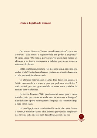 Desde o Espelho do Coração




     Os chineses disseram: “Somos os melhores artistas”, e os turcos
disseram, “Nós temos a superioridade em poder e excelência”.
O sultão disse: “Os porei a prova para ver quem tem razão”. Os
chineses e os turcos começaram a debater, porem os turcos se
retiraram do debate.
     Então os chineses disseram: “Dê-nos uma sala, e que outra seja
dada a vocês”. Havia duas salas com portas uma a frente da outra, e
a cada partido foi dada uma sala.
     Os chineses pediram que o Sultão lhes desse cem cores, e o
Sultão mandou abrir o tesouro, para que pudessem recebê-las. A
cada manhã, pela sua generosidade, as cores eram enviadas do
tesouro para os chineses.
     Os turcos disseram: “Não precisamos de cores para o nosso
trabalho, não precisamos de nada além de remover a ferrugem”.
Eles fecharam a porta e começaram a limpar; a sala se tornou limpa
e pura como o céu.
     Há uma ligação entre o multicolorido e o incolor: a cor é como
a nuvem, e o incolor é como a lua. Mesmo que vejas luz e esplendor
nas nuvens, saiba que isso vem das estrelas, do sol e da lua.
                                                                       
                                                                       53
 
