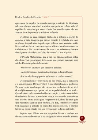 Desde o Espelho do Coração    __________________
que a casa do espelho do coração carrega o atributo do ilimitado,
tal com a beleza do mistério divino que pode se refletir nele. O
espelho do coração que esteja cheio das manifestações do seu
Senhor é um lugar onde o infinito é refletido.
     O reflexo de cada imagem brilha até o infinito a partir do
coração, e cada imagem que cai no coração é refletida nele sem
nenhuma imperfeição. Aqueles que poliram seus corações estão
livres o odor e da cor: eles contemplam a Beleza a cada momento e a
cada instante. Eles renunciaram a forma e a casca do conhecimento,
eles alçaram a bandeira do “olho da certeza” – ‘ayn al-yakin.
     O Profeta Muhammad, que a paz e as bênçãos estejam sobre
ele, disse: “Me preocupam três coisas que podem ocorrem com
minha Ummah após minha morte:
    - Os desvios causados por desejos e paixões;
    - A obediência aos desejos do estomago e das mulheres;
    - E o estado de negligencia após obter o conhecimento.”
     O conhecimento (‘ilm) baseia-se nos livros, mas a sabedoria
e o conhecimento Divino (‘irfan) é sua internalização e perfeição.
Por essa razão, aqueles que não elevam seu conhecimento ao nível
de ma’rifah correm o perigo de cair na superficialidade e na aridez.
Quando observado através do olho do coração, o universo está cheio
de sabedoria delicada e propósitos sutis, e esse mundo, em todos os
seus estados, é uma escola para se aprender a fé, cheio de testes para
que possamos alcançar esse objetivo. No fim, somente ao sermos
bem sucedidos e abrindo os olhos dos nossos corações, o objetivo
latente da nossa criação nos será revelado em toda sua extensão.
    Aqueles que falham no seu propósito divino e perdem sua
decência nas turbulências e extravagâncias desse mundo, mesmo
                                                                         
                                                                         55
 