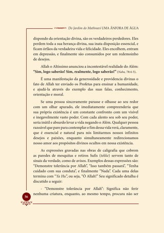  Do Jardim do Mathnavi Uma Ânfora de Água
     dispondo da orientação divina, são os verdadeiros perdedores. Eles
     perdem toda a sua herança divina, sua inata disposição essencial, e
     ficam órfãos da verdadeira vida e felicidade. Eles encolhem, entram
     em depressão, e finalmente são consumidos por um redemoinho
     de desejos.
         Allah o Altíssimo anunciou a incontestável realidade do Além:
     “Sim, logo saberão! Sim, realmente, logo saberão!” (Naba, 78:4-5).
          É uma manifestação da generosidade e providencia divinas o
     fato de Allah ter enviado os Profetas para ensinar a humanidade,
     e ajudá-la através do exemplo das suas falas, conhecimento,
     orientação e moral.
          Se uma pessoa sinceramente parasse e olhasse ao seu redor
     com um olhar apurado, ele imediatamente compreenderia que
     sua própria existência é um constante confronto com um visível
     e inegavelmente vasto poder. Com cada alento seu sob seu poder,
     seria inútil e absurdo levar a vida negando o Além. Qualquer pessoa
     razoável que pare para contemplar o fim dessa vida verá, claramente,
     que é essencial e natural para nós limitarmos nossos infinitos
     desejos e paixões, enquanto simultaneamente redirecionamos
     nosso amor aos propósitos divinos ocultos em nossa existência.
          As expressões gravadas nas obras de caligrafia que cobrem
     as paredes de mesquitas e retiros Sufis (tekke) servem tanto de
     sinais da verdade, como de avisos. Exemplos dessas expressões são:
     “Demonstre tolerância por Allah”, “Isso também passará”, “Tenha
     cuidado com sua conduta”, e finalmente “Nada”. Cada uma delas
     termina com “Ya Hu”, ou seja, “Ó Allah!” Seu significado detalha é
     discutido a seguir:
         - “Demonstre tolerância por Allah”: Significa não ferir
     nenhuma criatura, enquanto, ao mesmo tempo, procura não ser

56
 