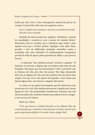 Desde o Espelho do Coração     __________________
ferido por elas. Essa é uma consequencia natural da pureza do
coração. O poeta fala sobre isso nos seguintes versos:
     Esse é o objetivo dos humanos e dos jinns no jardim do mundo
     Não ferir nem ser ferido
     Partindo de outra perspectiva, significa: “abandone o mundo
da causalidade e contente-se com o prazer da vontade divina.”
Entretanto, deve-se recordar que a tolerância aqui citada é para
aqueles erros que o Senhor perdoa. Qualquer coisa além disso,
pecados e atos de deliberada corrupção cometidos contra a
sociedade, não serão tolerados! O comportamento transgressor
provêm da falta de apreço pelos presentes de Allah, o que provoca
Sua ira.
      - A expressão “Isso também passará” articula o seguinte: “Ó
humano! As tristezas e alegrias que te sucedem nada mais são que
hospedes. Não pense que são permanentes!” Não se perturbe com
as tristezas da vida, pois elas irão passar. Não fique demasiado
feliz com as alegrias da vida, pos elas também não irão durar para
sempre. Ou seja, você é um quarto de hospedes e suas visitas, que
duram alguns dias, são tristezas e alegrias alternantes.
     As coisas no seu quarto de hospedes que lhe aborrecem, não
pertencem só a você. Elas também pertencem a aqueles que vierem
depois de você. São propriedades transferíveis. Portanto, elas não
são merecedoras da constante atenção que podem te levar a afogar-
se em um mar de tristeza.
     Rumi (q.s.) disse:
      “Ó tu, que buscas a verdade! Seja feliz se tens aflições! Elas são
as ferramentas que o Amado te envia para que te reúnas com Ele, pois
quem experimenta aflições O recorda e busca refugio Nele.”
                                                                           
                                                                           57
 