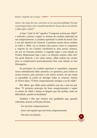 Desde o Espelho do Coração     __________________
raízes e do corpo da rosa, concentre-se em sua personalidade. Por que
se preocupas tanto com o mundo transitório? Acaso não és seu destino
o além após o além?”
     A frase “Adab Ya Hu” significa “Comporte-se bem por Allah!”
e estimula a pessoa a seguir as normas da conduta espiritual em
seu comportamento. A conduta espiritual é o zênite da moral. Esse
é um dos objetivos do Tasawuf. A primeira norma dessa conduta
se refere a Allah. Ao se ensinar uma pessoa como se comportar
a respeito de seu Criador, transforma-se uma pessoa imatura,
em um ser humano perfeito. A segunda regra é com relação ao
Profeta Muhammad (que a paz e as bênçãos estejam sobre ele).
Na surah Hujurat, e em varias outras, Allah ordena aos crentes
para se comportarem particularmente bem com relação ao Seu
Mensageiro.
    Os princípios da conduta espiritual se expandem, enquanto
nosso entendimento deles aumenta e se aprimora, para incluir os
nossos mestres, pais, parentes e aos outros crentes, até que tenha
se expandido ao ponto de abranger todas as criaturas. Sufyan
al-Thawri disse: “O bom comportamento extingue a ira de Allah.”
     Ibn Abbas, que Allah esteja satisfeito com ele e com seu pai,
disse: “O primeiro principio do bom comportamento é seguir
as ordens de Allah e afastar-se daquilo que Ele proibiu, tanto na
dificuldade, quanto na facilidade.”
     Também é dito que existem três qualidades que, quando
cultivadas, atraem as bênçãos divinas:
    - Ter um bom comportamento;
    - Estar com aqueles que tem bom comportamento;
    - Não ferir aos demais.
                                                                        
                                                                        59
 