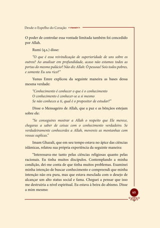 Desde o Espelho do Coração    __________________
O poder de controlar essa vontade limitada também foi concedido
por Allah.
    Rumi (q.s.) disse:
     “O que é essa reivindicação de superioridade de uns sobre os
outros? Ao analisar em profundidade, acaso não estamos todos as
portas do mesmo palácio? Não diz Allah: Ó pessoas! Sois todos pobres,
e somente Eu sou rico?”
   Yunus Emre explicou da seguinte maneira as bases dessa
mesma verdade:
    “Conhecimento é conhecer o que é o conhecimento
    O conhecimento é conhecer-se a si mesmo
    Se não conheces a ti, qual é o propositor de estudar?”
    Disse o Mensageiro de Allah, que a paz e as bênçãos estejam
sobre ele:
     “Se conseguires mostrar a Allah o respeito que Ele merece,
chegaras a saber de coisas com o conhecimento verdadeiro. Se
verdadeiramente conhecerdes a Allah, movereis as montanhas com
vossas suplicas.”
     Imam Ghazali, que em seu tempo estava no ápice das ciências
islâmicas, relatou sua própria experiência da seguinte maneira:
     “Interessava-me tanto pelas ciências religiosas quanto pelas
racionais. Eu tinha muitos discípulos. Contemplando a minha
condição, dei-me conta de que tinha muitos problemas. Examinei
minha intenção de buscar conhecimento e compreendi que minha
intenção não era pura, mas que estava mesclada com o desejo de
alcançar um alto status social e fama. Cheguei a pensar que isso
me destruiria a nível espiritual. Eu estava à beira do abismo. Disse
a mim mesmo:
                                                                        
                                                                        65
 