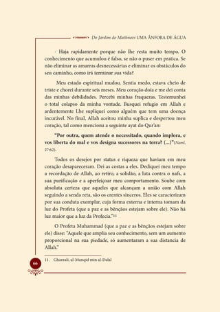  Do Jardim do Mathnavi Uma Ânfora de Água
          - Haja rapidamente porque não lhe resta muito tempo. O
     conhecimento que acumulou é falso, se não o puser em pratica. Se
     não eliminar as amarras desnecessárias e eliminar os obstáculos do
     seu caminho, como irá terminar sua vida?
            Meu estado espiritual mudou. Sentia medo, estava cheio de
     triste e chorei durante seis meses. Meu coração doía e me dei conta
     das minhas debilidades. Percebi minhas fraquezas. Testemunhei
     o total colapso da minha vontade. Busquei refugio em Allah e
     ardentemente Lhe supliquei como alguém que tem uma doença
     incurável. No final, Allah aceitou minha suplica e despertou meu
     coração, tal como menciona a seguinte ayat do Qur’an:
          “Por outra, quem atende o necessitado, quando implora, e
     vos liberta do mal e vos designa sucessores na terra? (...)”(Naml,
     27:62).

          Todos os desejos por status e riqueza que haviam em meu
     coração desapareceram. Dei as costas a eles. Dediquei meu tempo
     a recordação de Allah, ao retiro, a solidão, a luta contra o nafs, a
     sua purificação e a aperfeiçoar meu comportamento. Soube com
     absoluta certeza que aqueles que alcançam a união com Allah
     seguindo a senda reta, são os crentes sinceros. Eles se caracterizam
     por sua conduta exemplar, cuja forma externa e interna tomam da
     luz do Profeta (que a paz e as bênçãos estejam sobre ele). Não há
     luz maior que a luz da Profecia.”11
          O Profeta Muhammad (que a paz e as bênçãos estejam sobre
     ele) disse: “Aquele que amplia seu conhecimento, sem um aumento
     proporcional na sua piedade, só aumentaram a sua distancia de
     Allah.”

     11.	 Ghazzali, al-Munqid min al-Dalal

66
 