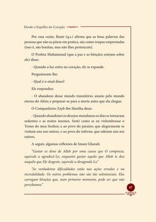 Desde o Espelho do Coração     __________________
     Por essa razão, Rumi (q.s.) afirma que as boas palavras das
pessoas que não as põem em pratica, são como roupas emprestadas
(isso é, são bonitas, mas não lhes pertencem).
     O Profeta Muhammad (que a paz e as bênçãos estejam sobre
ele) disse:
    - Quando a luz entra no coração, ele se expande.
    Perguntaram-lhe:
    - Qual é o sinal disso?
    Ele respondeu:
     - O abandono desse mundo transitório; anseio pelo mundo
eterno do Além; e preparar-se para a morte antes que ela chegue.
    O Companheiro Zayb ibn Haritha disse:
     - Quando abandonei os desejos mundanos os dias se tornaram
sedentos e as noites insones. Senti como se eu vislumbrasse o
Trono do meu Senhor, e ao povo do paraíso, que alegremente se
visitam uns aos outros, e ao povo do inferno, que odeiam uns aos
outros.
    A seguir, algumas reflexões de Imam Ghazali:
     “Gastar os dons de Allah por uma causa que O compraza,
equivale a agradecê-Lo, enquanto gastar aquilo que Allah te deu
naquilo que Ele desgoste, equivale a desagradá-Lo.”
     “As verdadeiras dificuldades estão nas ações erradas e na
incredulidade. Os outros problemas não são tão substanciais. Eles
carregam bênçãos que, num primeiro momento, pode ser que não
percebamos.”
                                                                    
                                                                    67
 