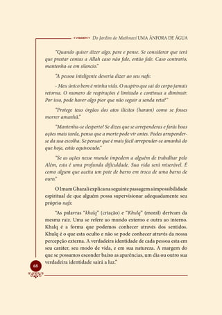  Do Jardim do Mathnavi Uma Ânfora de Água
         “Quando quiser dizer algo, pare e pense. Se considerar que terá
     que prestar contas a Allah caso não fale, então fale. Caso contrario,
     mantenha-se em silencio.”
         “A pessoa inteligente deveria dizer ao seu nafs:
          - Meu único bem é minha vida. O suspiro que sai do corpo jamais
     retorna. O numero de respirações é limitado e continua a diminuir.
     Por isso, pode haver algo pior que não seguir a senda reta?”
         “Protege teus órgãos dos atos ilícitos (haram) como se fosses
     morrer amanhã.”
          “Mantenha-se desperto! Se dizes que se arrependeras e farás boas
     ações mais tarde, pensa que a morte pode vir antes. Podes arrepender-
     se da sua escolha. Se pensar que é mais fácil arrepender-se amanhã do
     que hoje, estás equivocado.”
          “Se as ações nesse mundo impedem a alguém de trabalhar pelo
     Além, esta é uma profunda dificuldade. Sua vida será miserável. É
     como algum que aceita um pote de barro em troca de uma barra de
     ouro.”
          O Imam Ghazali explica na seguinte passagem a impossibilidade
     espiritual de que alguém possa supervisionar adequadamente seu
     próprio nafs:
          “As palavras “khalq” (criação) e “Khulq” (moral) derivam da
     mesma raiz. Uma se refere ao mundo externo e outra ao interno.
     Khalq é a forma que podemos conhecer através dos sentidos.
     Khulq é o que esta oculto e não se pode conhecer através da nossa
     percepção externa. A verdadeira identidade de cada pessoa esta em
     seu caráter, seu modo de vida, e em sua natureza. A margem do
     que se possamos esconder baixo as aparências, um dia ou outro sua
     verdadeira identidade sairá a luz.”

68
 